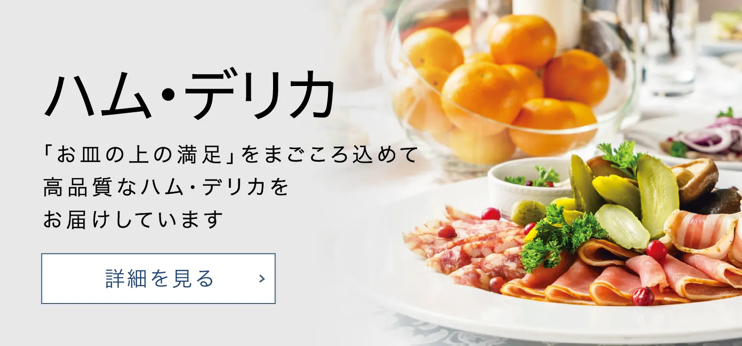 食品加工品 「お皿の上の満足」をまごごろ込めて高品質なハム・デリカをお届けしています