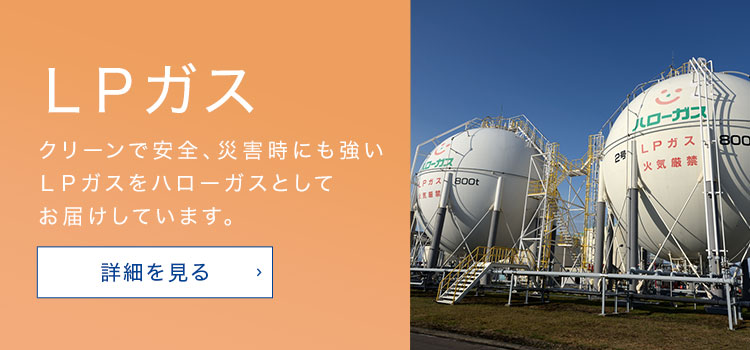 ＬＰガス クリーンで安全、災害時にも強いＬＰガスをハローガスとしてお届けしています。