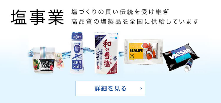 塩事業 塩づくりの長い伝統を受け継ぎ高品質の塩製品を全国に供給しています